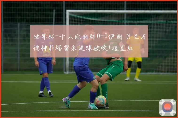 世界杯-十人比利时0-0伊朗 贝兰万德神扑塔雷米进球被吹+造直红