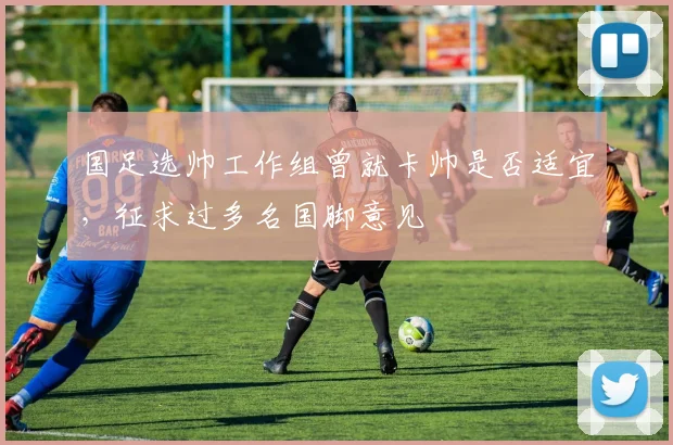 国足选帅工作组曾就卡帅是否适宜，征求过多名国脚意见